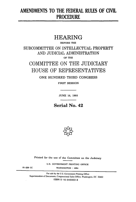 handle is hein.cbhear/cbhearings6970 and id is 1 raw text is: AMENDMENTS TO THE FEDERAL RULES OF CIVIL
PROCEDURE

HEARING
BEFORE THE
SUBCOMMITTEE ON INTELLECTUAL PROPERTY
AND JUDICIAL ADMINISTRATION
OF THE
COMMITTEE ON THE JUDICIARY
HOUSE OF REPRESENTATWES
ONE HUNDRED THIRD CONGRESS
FIRST SESSION
JUNE 16, 1993
Serial No. 42

81-258 CC

Printed for the use of the Committee on the Judiciary
U.S. GOVERNMENT PRINTING OFFICE
WASHINGTON : 1994

For sale by the U.S. Government Printing Office
Superintendent of Documents, Congressional Sales Office, Washington, DC 20402
ISBN 0-16-045950-8


