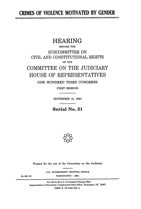 handle is hein.cbhear/cbhearings6975 and id is 1 raw text is: CRIMES OF VIOLENCE MOTIVATED BY GENDER

HEARING
BEFORE THE
SUBCOMMITTEE ON
CIVIL AND CONSTITUTIONAL RIGHTS
OF THE
COMMITTEE ON THE JUDICIARY
HOUSE OF REPRESENTATIVES
ONE HUNDRED THIRD CONGRESS
FIRST SESSION
NOVEMBER 16, 1993
Serial No. 51
Printed for the use of the Committee on the Judiciary

81-153 CC

U.S. GOVERNMENT PRINTING OFFICE
WASHINGTON : 1994

For sale by the U.S. Government Printing Office
Superintendent of Documents, Congressional Sales Office, Washington, DC 20402
ISBN 0-16-046186-3


