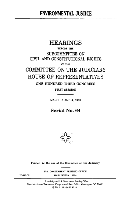 handle is hein.cbhear/cbhearings6981 and id is 1 raw text is: ENVIRONMENTAL JUSTICE

HEARINGS
BEFORE THE
SUBCOMMITTEE ON
CIVIL AND CONSTITUTIONAL RIGHTS
OF THE
COMMITTEE ON THE JUDICIARY
HOUSE OF REPRESENTATIVES
ONE HUNDRED THIRD CONGRESS
FIRST SESSION
MARCH 3 AND 4, 1993
Serial No. 64

77-818 CC

Printed for the use of the Committee on the Judiciary
U.S. GOVERNMENT PRINTING OFFICE
WASHINGTON : 1994

For sale by the U.S. Government Printing Office
Superintendent of Documents, Congressional Sales Office, Washington, DC 20402
ISBN 0-16-046292-4


