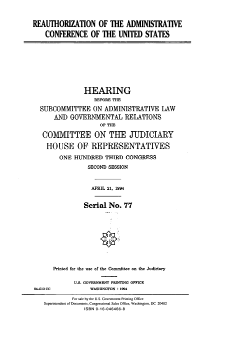 handle is hein.cbhear/cbhearings6986 and id is 1 raw text is: REAUTHORIZATION OF THE ADMINISTRATIVE
CONFERENCE OF THE UNITED STATES

HEARING
BEFORE THE
SUBCOMMITTEE ON ADMINISTRATIVE LAW
AND GOVERNMENTAL RELATIONS
OF THE
COMMITTEE ON THE JUDICIARY
HOUSE OF REPRESENTATIVES
ONE HUNDRED THIRD CONGRESS
SECOND SESSION
APRIL 21, 1994
Serial No. 77
Printed for the use of the Committee on the Judiciary
U.S. GOVERNMENT PRINTING OFFICE
84-613 CC             WASHINGTON : 1994
For sale by the U.S. Government Printing Office
Superintendent of Documents, Congressional Sales Office, Washington, DC 20402
ISBN 0-16-046466-8


