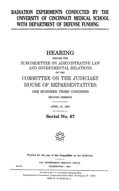 handle is hein.cbhear/cbhearings6994 and id is 1 raw text is: 


RADIATION EXPERIMENTS CONDUCTED BY THE

   UNIVERSITY OF CINCINNATI MEDICAL SCHOOL

   WITH DEPARTMENT OF DEFENSE FUNDING


             HEARING
                 BEFORE THE
SUBCOMMITTEE ON ADMINISTRATIVE LAW
    AND GOVERNMENTAL RELATIONS
                  OF THE

 COMMITTEE ON THE JUDICIARY

 HOUSE OF REPRESENTATIVES

      ONE HUNDRED THIRD CONGRESS
              SECOND SESSION


                APRIL 11, 1994


             Serial No. 67










   Printed for the. use of the Comuui se on the Judiciary


U.S. GOVERNMENT PRINTING OFFICE
     WASHINGTON : 1994


84-514


         For sale by the U.S- Government Printing Office
Superintendent of Documents. Congressional Sales Office. Washington, DC 20402
            ISBN 0-16-046348-3


