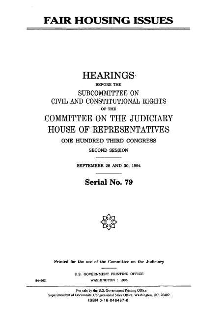 handle is hein.cbhear/cbhearings6998 and id is 1 raw text is: FAIR HOUSING ISSUES

HEARINGS,
BEFORE THE
SUBCOMMITTEE ON
CIVIL AND CONSTITUTIONAL RIGHTS
OF THE
COMMITTEE ON THE JUDICIARY
HOUSE OF REPRESENTATIVES
ONE HUNDRED THIRD CONGRESS
SECOND SESSION
SEPTEMBER 28 AND 30, 1994
Serial No. 79

Printed for the use of the Committee on the Judiciary
U.S. GOVERNMENT PRINTING OFFICE
WASHINGTON : 1995

84-962

For sale by the U.S. Government Printing Office
Superintendent of Documents, Congressional Sales Office, Washington, DC 20402
ISBN 0-16-046487-0


