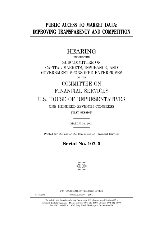 handle is hein.cbhear/cbhearings70030 and id is 1 raw text is: PUBLIC ACCESS TO MARKET DATA:
IMPROVING TRANSPARENCY AND COMPETITION

HEARING
BEFORE THE
SUBCOMMITTEE ON
CAPITAL MARKETS, INSURANCE, AND
GOVERNMENT SPONSORED ENTERPRISES
OF THE
COMMITTEE ON
FINANCIAL SERVICES
U.S. HOUSE OF REPRESENTATIVES
ONE HUNDRED SEVENTH CONGRESS
FIRST SESSION
MARCH 14, 2001
Printed for the use of the Committee on Financial Services
Serial No. 107-5

71-311 PS

U.S. GOVERNMENT PRINTING OFFICE
WASHINGTON : 2001

For sale by the Superintendent of Documents, U.S. Government Printing Office
Internet: bookstore.gpo.gov Phone: toll free (866) 512-1800; DC area (202) 512-1800
Fax: (202) 512-2250 Mail: Stop SSOP, Washington DC 20402-0001


