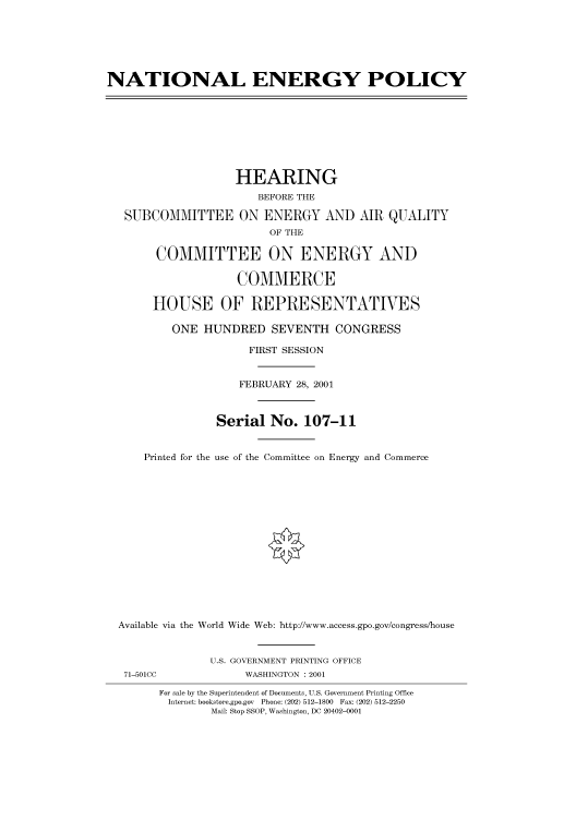handle is hein.cbhear/cbhearings70055 and id is 1 raw text is: NATIONAL ENERGY POLICY
HEARING
BEFORE THE
SUBCOMMITTEE ON ENERGY AND AIR QUALITY
OF THE
COMMITTEE ON ENERGY AND
COMMERCE
HOUSE OF REPRESENTATIVES
ONE HUNDRED SEVENTH CONGRESS
FIRST SESSION
FEBRUARY 28, 2001
Serial No. 107-11
Printed for the use of the Committee on Energy and Commerce
Available via the World Wide Web: http://www.access.gpo.gov/congress/house
U.S. GOVERNMENT PRINTING OFFICE
71-501CC             WASHINGTON : 2001
For sale by the Superintendent of Documents, U.S. Government Printing Office
Internet: bookstore.gpo.gov  Phone: (202) 512-1800  Fax: (202) 512-2250
Mail: Stop SSOP, Washington, DC 20402-0001


