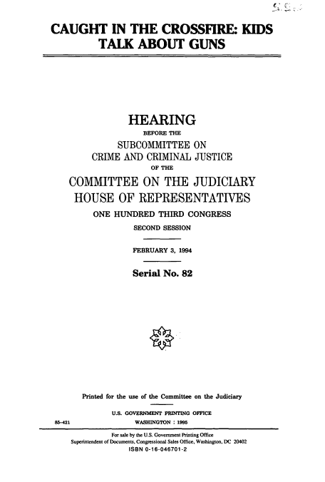 handle is hein.cbhear/cbhearings7006 and id is 1 raw text is: CAUGHT IN THE CROSSFIRE: KIDS
TALK ABOUT GUNS

HEARING
BEFORE THE
SUBCOMMITTEE ON
CRIME AND CRIMINAL JUSTICE
OF THE
COMMITTEE ON THE JUDICIARY
HOUSE OF REPRESENTATIVES
ONE HUNDRED THIRD CONGRESS
SECOND SESSION
FEBRUARY 3, 1994
Serial No. 82

85-421

Printed for the use of the Committee on the Judiciary
U.S. GOVERNMENT PRINTING OFFICE
WASHINGTON : 1995

For sale by the U.S. Government Printing Office
Superintendent of Documents, Congressional Sales Office, Washington, DC 20402
ISBN 0-16-046701-2


