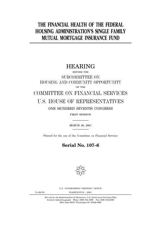 handle is hein.cbhear/cbhearings70060 and id is 1 raw text is: THE FINANCIAL HEALTH OF THE FEDERAL
HOUSING ADMINISTRATION'S SINGLE FAMILY
MUTUAL MORTGAGE INSURANCE FUND

HOUSING

HEARING
BEFORE THE
SUBCOMMITTEE ON
AND COMMUNITY OPPORTUNITY
OF THE

COMMITTEE ON FINANCIAL SERVICES
U.S. HOUSE OF REPRESENTATIVES
ONE HUNDRED SEVENTH CONGRESS
FIRST SESSION
MARCH 20, 2001
Printed for the use of the Committee on Financial Services
Serial No. 107-6

U.S. GOVERNMENT PRINTING OFFICE
WASHINGTON : 2001

71-506 PS

For sale by the Superintendent of Documents, U.S. Government Printing Office
Internet: bookstore.gpo.gov Phone: (202) 512-1800  Fax: (202) 512-2550
Mail: Stop SSOP, Washington DC 20402-0001


