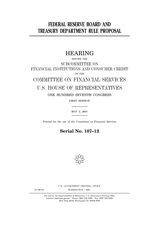 handle is hein.cbhear/cbhearings70090 and id is 1 raw text is: FEDERAL RESERVE BOARD AND
TREASURY DEPARTMENT RULE PROPOSAL

HEARING
BEFORE THE
SUBCOMMITTEE ON
FINANCIAL INSTITUTIONS AND CONSUMER CREDIT
OF THE
COMMITTEE ON FINANCIAL SERVICES
U.S. HOUSE OF REPRESENTATIVES
ONE HUNDRED SEVENTH CONGRESS
FIRST SESSION
MAY 2, 2001
Printed for the use of the Committee on Financial Services
Serial No. 107-12
U.S. GOVERNMENT PRINTING OFFICE
72-396 PS             WASHINGTON : 2001
For sale by the Superintendent of Documents, U.S. Government Printing Office
Internet: bookstore.gpo.gov  Phone: (202) 512-1800  Fax: (202) 512-2550
Mail: Stop SSOP, Washington DC 20402-0001


