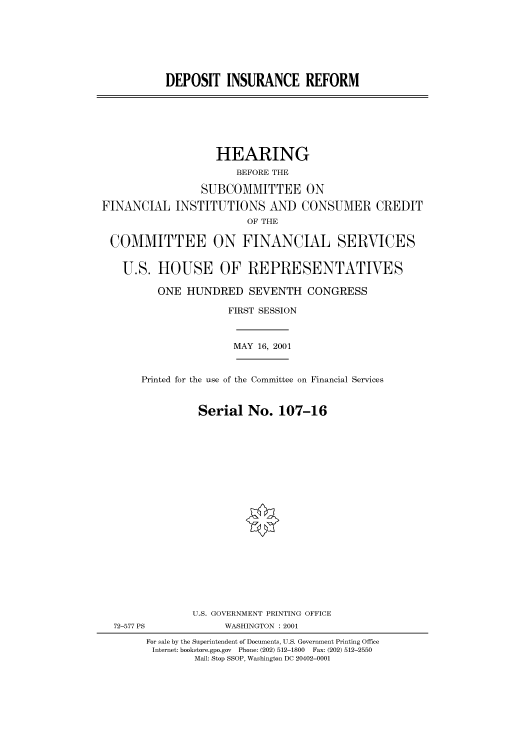 handle is hein.cbhear/cbhearings70103 and id is 1 raw text is: DEPOSIT INSURANCE REFORM

HEARING
BEFORE THE
SUBCOMMITTEE ON
FINANCIAL INSTITUTIONS AND CONSUMER CREDIT
OF THE
COMMITTEE ON FINANCIAL SERVICES
U.S. HOUSE OF REPRESENTATIVES
ONE HUNDRED SEVENTH CONGRESS
FIRST SESSION
MAY 16, 2001
Printed for the use of the Committee on Financial Services
Serial No. 107-16
U.S. GOVERNMENT PRINTING OFFICE
72-577 PS             WASHINGTON : 2001
For sale by the Superintendent of Documents, U.S. Government Printing Office
Internet: bookstore.gpo.gov  Phone: (202) 512-1800  Fax: (202) 512-2550
Mail: Stop SSOP, Washington DC 20402-0001


