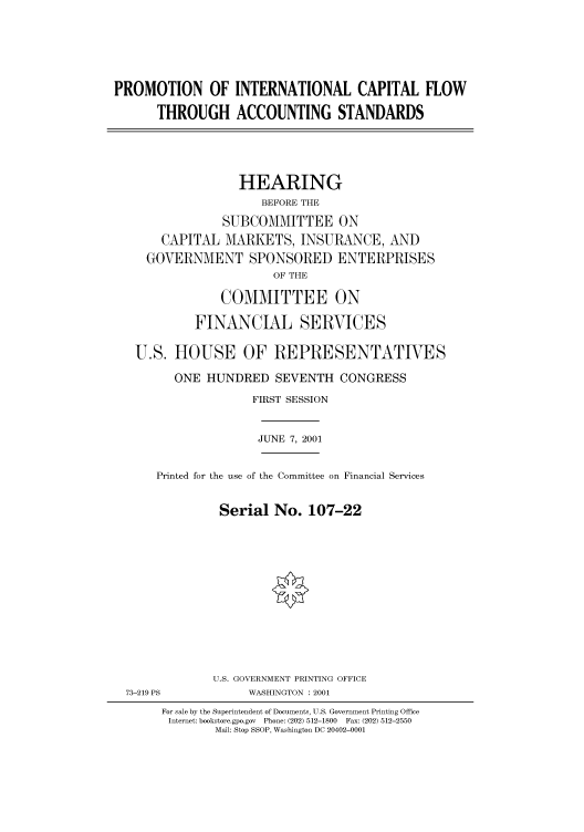 handle is hein.cbhear/cbhearings70135 and id is 1 raw text is: PROMOTION OF INTERNATIONAL CAPITAL FLOW
THROUGH ACCOUNTING STANDARDS
HEARING
BEFORE THE
SUBCOMMITTEE ON
CAPITAL MARKETS, INSURANCE, AND
GOVERNMENT SPONSORED ENTERPRISES
OF THE
COMMITTEE ON
FINANCIAL SERVICES
U.S. HOUSE OF REPRESENTATIVES
ONE HUNDRED SEVENTH CONGRESS
FIRST SESSION
JUNE 7, 2001
Printed for the use of the Committee on Financial Services
Serial No. 107-22

73-219 PS

U.S. GOVERNMENT PRINTING OFFICE
WASHINGTON : 2001

For sale by the Superintendent of Documents, U.S. Government Printing Office
Internet: bookstore.gpo.gov  Phone: (202) 512-1800  Fax: (202) 512-2550
Mail: Stop SSOP, Washington DC 20402-0001


