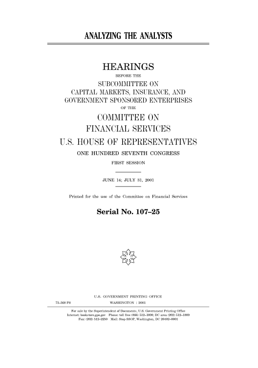 handle is hein.cbhear/cbhearings70140 and id is 1 raw text is: ANALYZING THE ANALYSTS
HEARINGS
BEFORE THE
SUBCOMMITTEE ON
CAPITAL MARKETS, INSURANCE, AND
GOVERNMENT SPONSORED ENTERPRISES
OF THE
COMMITTEE ON
FINANCIAL SERVICES
U.S. HOUSE OF REPRESENTATIVES
ONE HUNDRED SEVENTH CONGRESS
FIRST SESSION
JUNE 14; JULY 31, 2001
Printed for the use of the Committee on Financial Services
Serial No. 107-25
U.S. GOVERNMENT PRINTING OFFICE
73-368 PS             WASHINGTON : 2001
For sale by the Superintendent of Documents, U.S. Government Printing Office
Internet: bookstore.gpo.gov Phone: toll free (866) 512-1800; DC area (202) 512-1800
Fax: (202) 512-2250 Mail: Stop SSOP, Washington, DC 20402-0001


