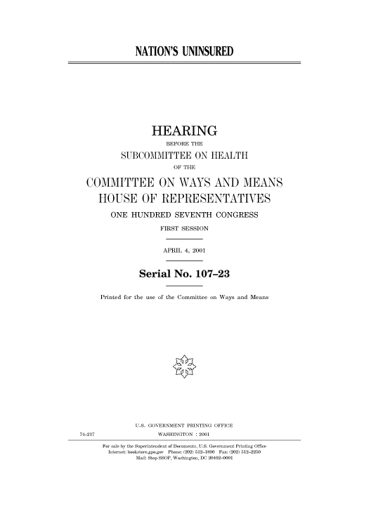 handle is hein.cbhear/cbhearings70202 and id is 1 raw text is: NATION'S UNINSURED

HEARING
BEFORE THE
SUBCOMMITTEE ON HEALTH
OF THE
COMMITTEE ON WAYS AND MEANS
HOUSE OF REPRESENTATIVES
ONE HUNDRED SEVENTH CONGRESS
FIRST SESSION
APRIL 4, 2001
Serial No. 107-23
Printed for the use of the Committee on Ways and Means

74-217

U.S. GOVERNMENT PRINTING OFFICE
WASHINGTON : 2001
For sale by the Superintendent of Documents, U.S. Government Printing Office
Internet: bookstore.gpo.gov Phone: (202) 512-1800 Fax: (202) 512-2250
Mail: Stop SSOP, Washington, DC 20402-0001


