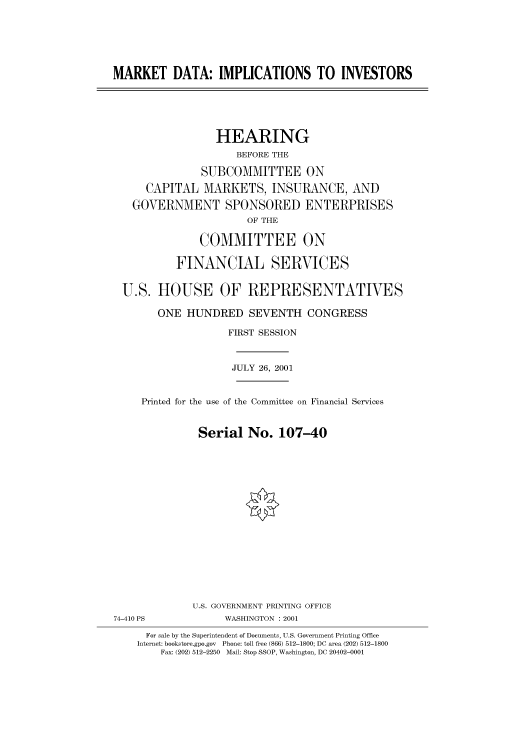 handle is hein.cbhear/cbhearings70222 and id is 1 raw text is: MARKET DATA: IMPLICATIONS TO INVESTORS
HEARING
BEFORE THE
SUBCOMMITTEE ON
CAPITAL MARKETS, INSURANCE, AND
GOVERNMENT SPONSORED ENTERPRISES
OF THE
COMMITTEE ON
FINANCIAL SERVICES
U.S. HOUSE OF REPRESENTATIVES
ONE HUNDRED SEVENTH CONGRESS
FIRST SESSION
JULY 26, 2001
Printed for the use of the Committee on Financial Services
Serial No. 107-40
U.S. GOVERNMENT PRINTING OFFICE
74-410 PS             WASHINGTON : 2001
For sale by the Superintendent of Documents, U.S. Government Printing Office
Internet: bookstore.gpo.gov  Phone: toll free (866) 512-1800; DC area (202) 512-1800
Fax: (202) 512-2250  Mail: Stop SSOP, Washington, DC 20402-0001


