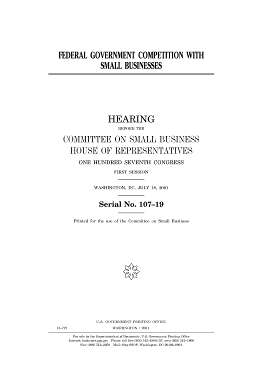 handle is hein.cbhear/cbhearings70236 and id is 1 raw text is: FEDERAL GOVERNMENT COMPETITION WITH
SMALL BUSINESSES
HEARING
BEFORE THE
COMMITTEE ON SMALL BUSINESS
HOUSE OF REPRESENTATVES
ONE HUNDRED SEVENTH CONGRESS
FIRST SESSION
WASHINGTON, DC, JULY 18, 2001
Serial No. 107-19
Printed for the use of the Committee on Small Business
U.S. GOVERNMENT PRINTING OFFICE
74-727                WASHINGTON : 2001
For sale by the Superintendent of Documents, U.S. Government Printing Office
Internet: bookstore.gpo.gov Phone: toll free (866) 512-1800; DC area (202) 512-1800
Fax: (202) 512-2250 Mail: Stop SSOP, Washington, DC 20402-0001


