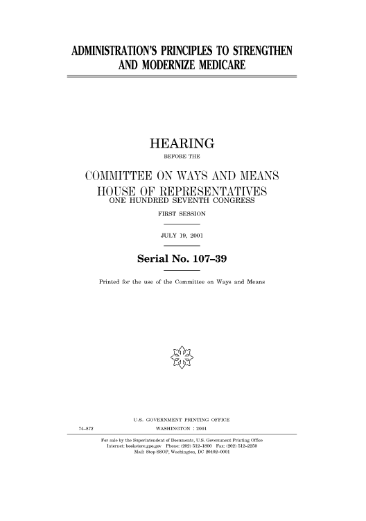 handle is hein.cbhear/cbhearings70253 and id is 1 raw text is: ADMINISTRATION'S PRINCIPLES TO STRENGTHEN
AND MODERNIZE MEDICARE

HEARING
BEFORE THE
COMMITTEE ON WAYS AND MEANS
HOUSE OF REPRESENTATIVES
ONE HUNDRED SEVENTH CONGRESS
FIRST SESSION
JULY 19, 2001
Serial No. 107-39
Printed for the use of the Committee on Ways and Means

74-872

U.S. GOVERNMENT PRINTING OFFICE
WASHINGTON : 2001
For sale by the Superintendent of Documents, U.S. Government Printing Office
Internet: bookstore.gpo.gov Phone: (202) 512-1800 Fax: (202) 512-2250
Mail: Stop SSOP, Washington, DC 20402-0001


