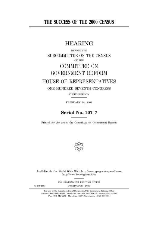 handle is hein.cbhear/cbhearings70269 and id is 1 raw text is: THE SUCCESS OF THE 2000 CENSUS
HEARING
BEFORE THE
SUBCOMMITTEE ON THE CENSUS
OF THE
COMMITTEE ON
GOVERNMENT REFORM
HOUSE OF REPRESENTATIVES
ONE HUNDRED SEVENTH CONGRESS
FIRST SESSION
FEBRUARY 14, 2001
Serial No. 107-7
Printed for the use of the Committee on Government Reform
Available via the World Wide Web: http://www.gpo.gov/congress/house
http://www.house.gov/reform
U.S. GOVERNMENT PRINTING OFFICE
75-289 PDF            WASHINGTON : 2001
For sale by the Superintendent of Documents, U.S. Government Printing Office
Internet: bookstore.gpo.gov Phone: toll free (866) 512-1800; DC area (202) 512-1800
Fax: (202) 512-2250 Mail: Stop SSOP, Washington, DC 20402-0001


