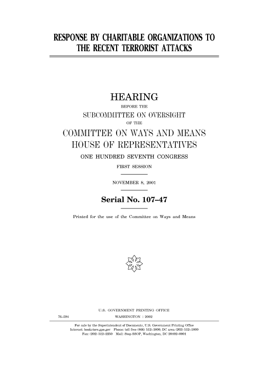 handle is hein.cbhear/cbhearings70346 and id is 1 raw text is: RESPONSE BY CHARITABLE ORGANIZATIONS TO
THE RECENT TERRORIST ATTACKS
HEARING
BEFORE THE
SUBCOMMITTEE ON OVERSIGHT
OF THE
COMMITTEE ON WAYS AND MEANS
HOUSE OF REPRESENTATIVES
ONE HUNDRED SEVENTH CONGRESS
FIRST SESSION
NOVEMBER 8, 2001
Serial No. 107-47
Printed for the use of the Committee on Ways and Means
U.S. GOVERNMENT PRINTING OFFICE
76-594                WASHINGTON : 2002
For sale by the Superintendent of Documents, U.S. Government Printing Office
Internet: bookstore.gpo.gov  Phone: toll free (866) 512-1800; DC area (202) 512-1800
Fax: (202) 512-2250  Mail: Stop SSOP, Washington, DC 20402-0001


