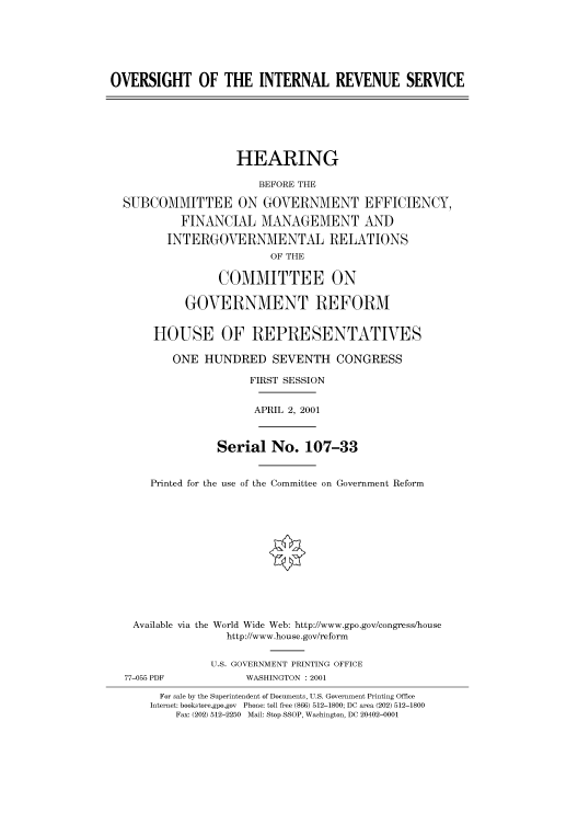handle is hein.cbhear/cbhearings70361 and id is 1 raw text is: OVERSIGHT OF THE INTERNAL REVENUE SERVICE
HEARING
BEFORE THE
SUBCOMMITTEE ON GOVERNMENT EFFICIENCY,
FINANCIAL MANAGEMENT AND
INTERGOVERNMENTAL RELATIONS
OF THE
COMMITTEE ON
GOVERNMENT REFORM
HOUSE OF REPRESENTATIVES
ONE HUNDRED SEVENTH CONGRESS
FIRST SESSION
APRIL 2, 2001
Serial No. 107-33
Printed for the use of the Committee on Government Reform
Available via the World Wide Web: http://www.gpo.gov/congress/house
http://www.house.gov/reform
U.S. GOVERNMENT PRINTING OFFICE
77-055 PDF            WASHINGTON : 2001
For sale by the Superintendent of Documents, U.S. Government Printing Office
Internet: bookstore.gpo.gov Phone: toll free (866) 512-1800; DC area (202) 512-1800
Fax: (202) 512-2250 Mail: Stop SSOP, Washington, DC 20402-0001


