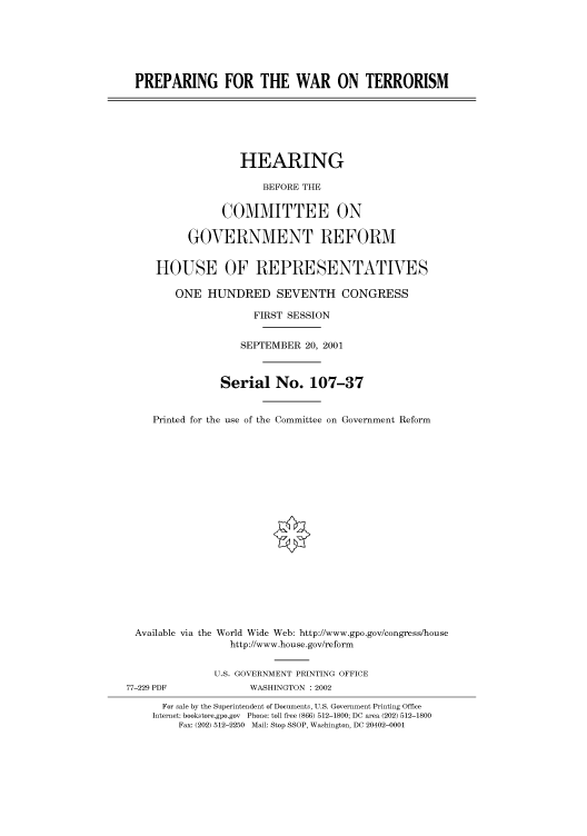 handle is hein.cbhear/cbhearings70371 and id is 1 raw text is: PREPARING FOR THE WAR ON TERRORISM

HEARING
BEFORE THE
COMMITTEE ON
GOVERNMENT REFORM
HOUSE OF REPRESENTATIVES
ONE HUNDRED SEVENTH CONGRESS
FIRST SESSION
SEPTEMBER 20, 2001
Serial No. 107-37
Printed for the use of the Committee on Government Reform
Available via the World Wide Web: http://www.gpo.gov/congress/house
http://www.house.gov/reform
U.S. GOVERNMENT PRINTING OFFICE
77-229 PDF              WASHINGTON : 2002
For sale by the Superintendent of Documents, U.S. Government Printing Office
Internet: bookstore.gpo.gov  Phone: toll free (866) 512-1800; DC area (202) 512-1800
Fax: (202) 512-2250 Mail: Stop SSOP, Washington, DC 20402-0001


