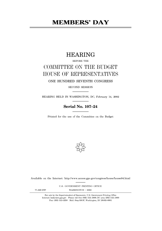 handle is hein.cbhear/cbhearings70412 and id is 1 raw text is: MEMBERS' DAY

HEARING
BEFORE THE
COMMITTEE ON THE BUDGET
HOUSE OF REPRESENTATIVES
ONE HUNDRED SEVENTH CONGRESS
SECOND SESSION
HEARING HELD IN WASHINGTON, DC, February 14, 2002
Serial No. 107-24

Printed for the use of the Committee on the Budget
Available on the Internet: http://www.access.gpo.gov/congress/house/house04.html
U.S. GOVERNMENT PRINTING OFFICE
77-820 DTP                     WASHINGTON : 2002
For sale by the Superintendent of Documents, U.S. Government Printing Office
Internet: bookstore.gpo.gov Phone: toll free (866) 512-1800; DC area (202) 512-1800
Fax: (202) 512-2250 Mail: Stop SSOP, Washington, DC 20402-0001


