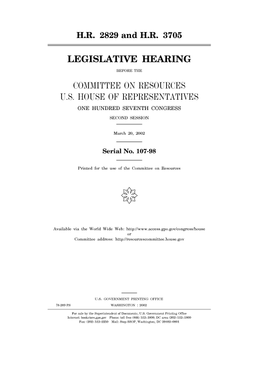 handle is hein.cbhear/cbhearings70460 and id is 1 raw text is: H.R. 2829 and H.R. 3705
LEGISLATIVE HEARING
BEFORE THE
COMMITTEE ON RESOURCES
U.S. HOUSE OF REPRESENTATIVES
ONE HUNDRED SEVENTH CONGRESS
SECOND SESSION
March 20, 2002
Serial No. 107-98
Printed for the use of the Committee on Resources
Available via the World Wide Web: http://www.access.gpo.gov/congress/house
or
Committee address: http://resourcescommittee.house.gov
U.S. GOVERNMENT PRINTING OFFICE
78-289 PS               WASHINGTON : 2002
For sale by the Superintendent of Documents, U.S. Government Printing Office
Internet: bookstore.gpo.gov Phone: toll free (866) 512-1800; DC area (202) 512-1800
Fax: (202) 512-2250 Mail: Stop SSOP, Washington, DC 20402-0001


