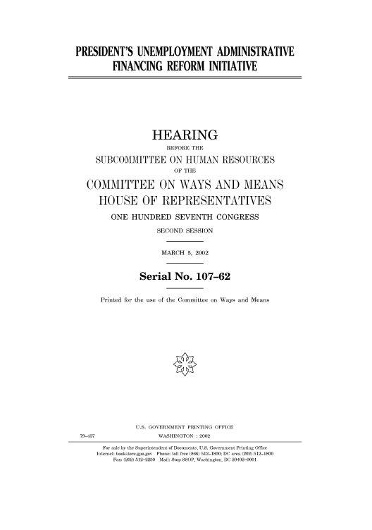 handle is hein.cbhear/cbhearings70510 and id is 1 raw text is: PRESIDENT'S UNEMPLOYMENT ADMINISTRATIVE
FINANCING REFORM INITIATIVE
HEARING
BEFORE THE
SUBCOMMITTEE ON HUMAN RESOURCES
OF THE
COMMITTEE ON WAYS AND MEANS
HOUSE OF REPRESENTATIVES
ONE HUNDRED SEVENTH CONGRESS
SECOND SESSION
MARCH 5, 2002
Serial No. 107-62
Printed for the use of the Committee on Ways and Means
U.S. GOVERNMENT PRINTING OFFICE
79-437                WASHINGTON : 2002
For sale by the Superintendent of Documents, U.S. Government Printing Office
Internet: bookstore.gpo.gov  Phone: toll free (866) 512-1800; DC area (202) 512-1800
Fax: (202) 512-2250  Mail: Stop SSOP, Washington, DC 20402-0001


