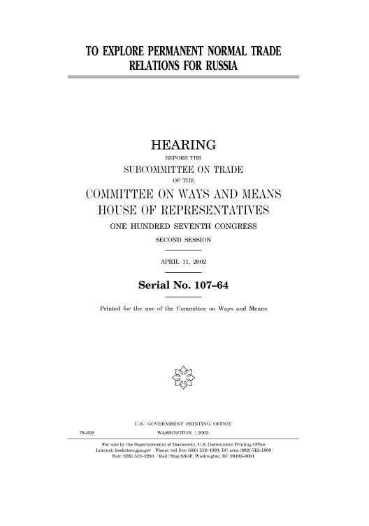 handle is hein.cbhear/cbhearings70531 and id is 1 raw text is: TO EXPLORE PERMANENT NORMAL TRADE
RELATIONS FOR RUSSIA
HEARING
BEFORE THE
SUBCOMMITTEE ON TRADE
OF THE
COMMITTEE ON WAYS AND MEANS
HOUSE OF REPRESENTATIVES
ONE HUNDRED SEVENTH CONGRESS
SECOND SESSION
APRIL 11, 2002
Serial No. 107-64
Printed for the use of the Committee on Ways and Means
U.S. GOVERNMENT PRINTING OFFICE
79-629                WASHINGTON : 2002
For sale by the Superintendent of Documents, U.S. Government Printing Office
Internet: bookstore.gpo.gov  Phone: toll free (866) 512-1800; DC area (202) 512-1800
Fax: (202) 512-2250  Mail: Stop SSOP, Washington, DC 20402-0001


