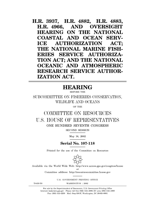 handle is hein.cbhear/cbhearings70537 and id is 1 raw text is: H.R. 3937,     H.R. 4882,     H.R. 4883,
H.R. 4966, AND           OVERSIGHT
HEARING ON THE NATIONAL
COASTAL AND OCEAN SERV-
ICE     AUTHORIZATION              ACT;
THE NATIONAL MARINE FISH-
ERIES SERVICE AUTHORIZA-
TION ACT; AND THE NATIONAL
OCEANIC AND ATMOSPHERIC
RESEARCH SERVICE AUTHOR-
IZATION ACT.
HEARING
BEFORE THE
SUBCOMMITTEE ON FISHERIES CONSERVATION,
WILDLIFE AND OCEANS
OF THE
COMMITTEE ON RESOURCES
U.S. HOIUSE OF REPRESENTATIVES
ONE HUNDRED SEVENTH CONGRESS
SECOND SESSION
May 16, 2002
Serial No. 107-118
Printed for the use of the Committee on Resources
Available via the World Wide Web: http://www.access.gpo.gov/congress/house
or
Committee address: http://resourcescommittee.house.gov
U.S. GOVERNMENT PRINTING OFFICE
79-659 PS       WASHINGTON : 2002
For sale by the Superintendent of Documents, U.S. Government Printing Office
Internet: bookstore.gpo.gov  Phone: toll free (866) 512-1800; DC area (202) 512-1800
Fax: (202) 512-2250  Mail: Stop SSOP, Washington, DC 20402-0001


