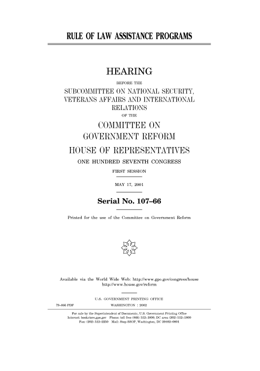 handle is hein.cbhear/cbhearings70546 and id is 1 raw text is: RULE OF LAW ASSISTANCE PROGRAMS
HEARING
BEFORE THE
SUBCOMMITTEE ON NATIONAL SECURITY,
VETERANS AFFAIRS AND INTERNATIONAL
RELATIONS
OF THE
COMMITTEE ON
GOVERNMENT REFORM
HOUSE OF REPRESENTATIVES
ONE HUNDRED SEVENTH CONGRESS
FIRST SESSION
MAY 17, 2001
Serial No. 107-66
Printed for the use of the Committee on Government Reform
Available via the World Wide Web: http://www.gpo.gov/congress/house
http://www.house.gov/reform
U.S. GOVERNMENT PRINTING OFFICE
79-866 PDF            WASHINGTON : 2002
For sale by the Superintendent of Documents, U.S. Government Printing Office
Internet: bookstore.gpo.gov Phone: toll free (866) 512-1800; DC area (202) 512-1800
Fax: (202) 512-2250 Mail: Stop SSOP, Washington, DC 20402-0001


