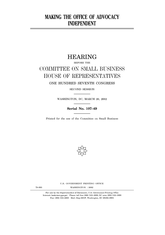 handle is hein.cbhear/cbhearings70557 and id is 1 raw text is: MAKING THE OFFICE OF ADVOCACY
INDEPENDENT

HEARING
BEFORE THE
COMMITTEE ON SMALL BUSINESS
HOUSE OF REPRESENTATVES
ONE HUNDRED SEVENTH CONGRESS
SECOND SESSION
WASHINGTON, DC, MARCH 20, 2002
Serial No. 107-49
Printed for the use of the Committee on Small Business

U.S. GOVERNMENT PRINTING OFFICE
79-993                          WASHINGTON : 2002
For sale by the Superintendent of Documents, U.S. Government Printing Office
Internet: bookstore.gpo.gov Phone: toll free (866) 512-1800; DC area (202) 512-1800
Fax: (202) 512-2250 Mail: Stop SSOP, Washington, DC 20402-0001


