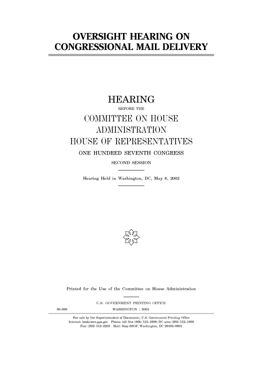 handle is hein.cbhear/cbhearings70560 and id is 1 raw text is: OVERSIGHT HEARING ON
CONGRESSIONAL MAIL DELIVERY

HEARING
BEFORE THE
COMMITTEE ON HOUSE
ADMINISTRATION
HOUSE OF REPRESENTATVES
ONE HUNDRED SEVENTH CONGRESS
SECOND SESSION
Hearing Held in Washington, DC, May 8, 2002

Printed for the Use of the Committee on House Administration
U.S. GOVERNMENT PRINTING OFFICE
80-008                         WASHINGTON : 2003
For sale by the Superintendent of Documents, U.S. Government Printing Office
Internet: bookstore.gpo.gov Phone: toll free (866) 512-1800; DC area (202) 512-1800
Fax: (202) 512-2250 Mail: Stop SSOP, Washington, DC 20402-0001


