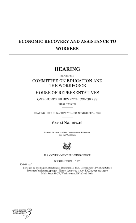 handle is hein.cbhear/cbhearings70574 and id is 1 raw text is: ECONOMIC RECOVERY AND ASSISTANCE TO
WORKERS
HEARING
BEFORE THE
COMMITTEE ON EDUCATION AND
THE WORKFORCE
HOUSE OF REPRESENTATIVES
ONE HUNDRED SEVENTH CONGRESS
FIRST SESSION
HEARING HELD IN WASHINGTON, DC, NOVEMBER 14, 2001
Serial No. 107-40
Printed for the use of the Committee on Education
and the Workforce
U.S. GOVERNMENT PRINTING OFFICE
WASHINGTON : 2002
80-044 pdf
For sale by the Superintendent of Documents, U.S. Government Printing Office
Internet: bookstore.gpo.gov Phone: (202) 512-1800 FAX: (202) 512-2250
Mail: Stop SSOP, Washington, DC 20402-0001
AULI-HEN'rICAFED 7
u.s. GOVERNMENTF
INFORMIONtJ
o;pt


