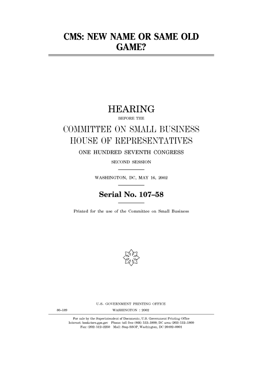 handle is hein.cbhear/cbhearings70589 and id is 1 raw text is: CMS: NEW NAME OR SAME OLD
GAME?

HEARING
BEFORE THE
COMMITTEE ON SMALL BUSINESS
HOUSE OF REPRESENTATIVES
ONE HUNDRED SEVENTH CONGRESS
SECOND SESSION
WASHINGTON, DC, MAY 16, 2002
Serial No. 107-58
Printed for the use of the Committee on Small Business

U.S. GOVERNMENT PRINTING OFFICE
80-189                          WASHINGTON : 2002
For sale by the Superintendent of Documents, U.S. Government Printing Office
Internet: bookstore.gpo.gov Phone: toll free (866) 512-1800; DC area (202) 512-1800
Fax: (202) 512-2250 Mail: Stop SSOP, Washington, DC 20402-0001


