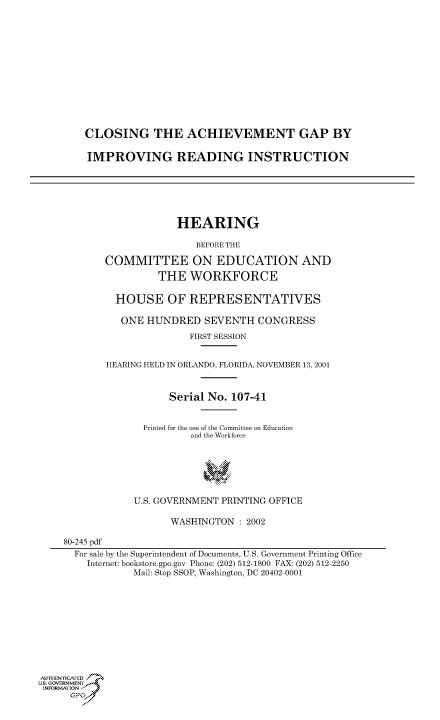 handle is hein.cbhear/cbhearings70599 and id is 1 raw text is: CLOSING THE ACHIEVEMENT GAP BY
IMPROVING READING INSTRUCTION

HEARING
BEFORE THE
COMMITTEE ON EDUCATION AND
THE WORKFORCE

HOUSE OF REPRESENTATIVES
ONE HUNDRED SEVENTH CONGRESS
FIRST SESSION
HEARING HELD IN ORLANDO, FLORIDA, NOVEMBER 13, 2001
Serial No. 107-41
Printed for the use of the Committee on Education
and the Workforce
U.S. GOVERNMENT PRINTING OFFICE
WASHINGTON : 2002
80-245 pdf
For sale by the Superintendent of Documents, U.S. Government Printing Office
Internet: bookstore.gpo.gov Phone: (202) 512-1800 FAX: (202) 512-2250
Mail: Stop SSOP, Washington, DC 20402-0001
AulIHENICA'ED
Us. GOVERNMENy
INFORMArON'J
;PJ


