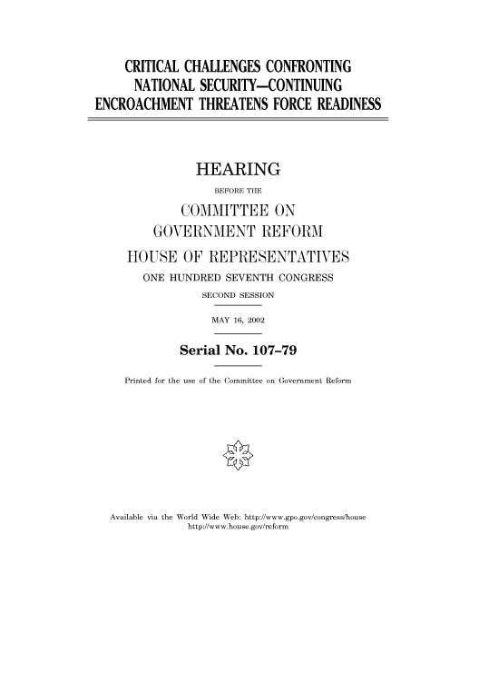 handle is hein.cbhear/cbhearings70614 and id is 1 raw text is: CRITICAL CHALLENGES CONFRONTING
NATIONAL SECURITY-CONTINUING
ENCROACHMENT THREATENS FORCE READINESS
HEARING
BEFORE THE
COMMITTEE ON
GOVERNMENT REFORM
HOUSE OF REPRESENTATIVES
ONE HUNDRED SEVENTH CONGRESS
SECOND SESSION
MAY 16, 2002
Serial No. 107-79
Printed for the use of the Committee on Government Reform

Available via the World Wide Web: http://www.gpo.gov/congress/house
http://www.house.gov/reform


