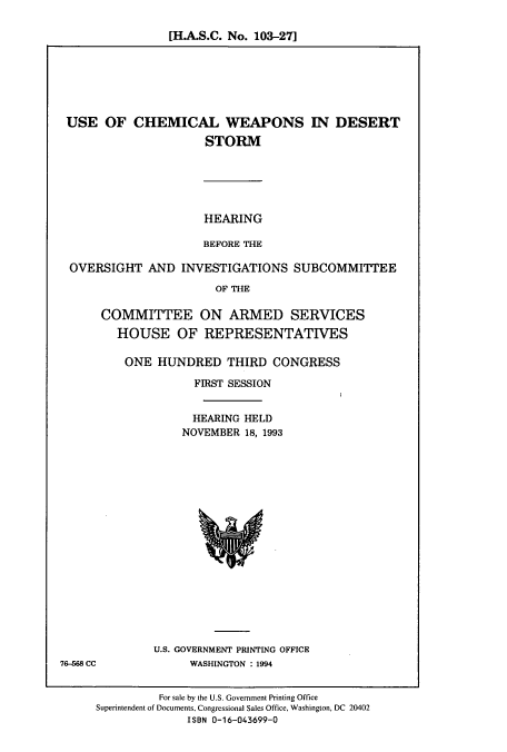handle is hein.cbhear/cbhearings7063 and id is 1 raw text is: [H.A.S.C. No. 103-27]

USE OF CHEMICAL WEAPONS IN DESERT
STORM
HEARING
BEFORE THE
OVERSIGHT AND INVESTIGATIONS SUBCOMMITTEE
OF THE
COMMITTEE ON ARMED SERVICES
HOUSE OF REPRESENTATIVES

ONE HUNDRED THIRD CONGRESS
FIRST SESSION
HEARING HELD
NOVEMBER 18, 1993

U.S. GOVERNMENT PRINTING OFFICE
WASHINGTON : 1994

76-568 CC

For sale by the U.S. Government Printing Office
Superintendent of Documents, Congressional Sales Office, Washington, DC 20402
ISBN 0-16-043699-0


