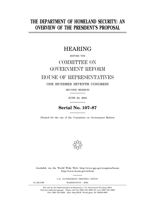 handle is hein.cbhear/cbhearings70676 and id is 1 raw text is: THE DEPARTMENT OF HOMELAND SECURITY: AN
OVERVIEW OF THE PRESIDENT'S PROPOSAL
HEARING
BEFORE THE
COMMITTEE ON
GOVERNMENT REFORM
HOUSE OF REPRESENTATIVES
ONE HUNDRED SEVENTH CONGRESS
SECOND SESSION
JUNE 20, 2002
Serial No. 107-87
Printed for the use of the Committee on Government Reform
Available via the World Wide Web: http://www.gpo.gov/congress/house
http://www.house.gov/reform
U.S. GOVERNMENT PRINTING OFFICE
81-325 PDF             WASHINGTON : 2002
For sale by the Superintendent of Documents, U.S. Government Printing Office
Internet: bookstore.gpo.gov Phone: toll free (866) 512-1800; DC area (202) 512-1800
Fax: (202) 512-2250 Mail: Stop SSOP, Washington, DC 20402-0001


