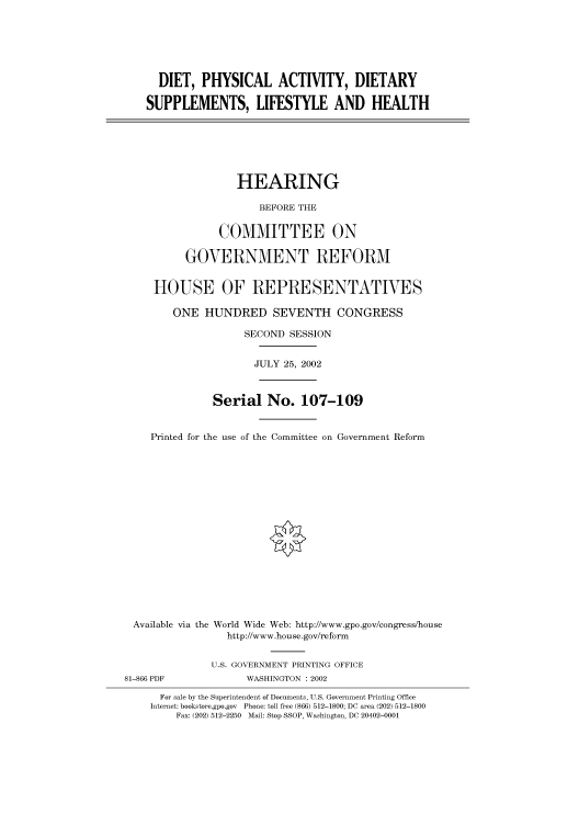 handle is hein.cbhear/cbhearings70719 and id is 1 raw text is: DIET, PHYSICAL ACTIVITY, DIETARY
SUPPLEMENTS, LIFESTYLE AND HEALTH
HEARING
BEFORE THE
COMMITTEE ON
GOVERNMENT REFORM
HOUSE OF REPRESENTATIVES
ONE HUNDRED SEVENTH CONGRESS
SECOND SESSION
JULY 25, 2002
Serial No. 107-109
Printed for the use of the Committee on Government Reform
Available via the World Wide Web: http://www.gpo.gov/congress/house
http://www.house.gov/reform
U.S. GOVERNMENT PRINTING OFFICE
81-866 PDF             WASHINGTON : 2002
For sale by the Superintendent of Documents, U.S. Government Printing Office
Internet: bookstore.gpo.gov Phone: toll free (866) 512-1800; DC area (202) 512-1800
Fax: (202) 512-2250 Mail: Stop SSOP, Washington, DC 20402-0001


