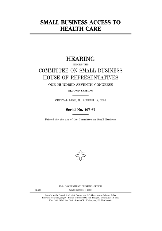 handle is hein.cbhear/cbhearings70757 and id is 1 raw text is: SMALL BUSINESS ACCESS TO
HEALTH CARE

HEARING
BEFORE THE
COMMITTEE ON SMALL BUSINESS
HOUSE OF REPRESENTATIVES
ONE HUNDRED SEVENTH CONGRESS
SECOND SESSION
CRYSTAL LAKE, IL, AUGUST 14, 2002
Serial No. 107-67
Printed for the use of the Committee on Small Business

U.S. GOVERNMENT PRINTING OFFICE
82-203                          WASHINGTON : 2002
For sale by the Superintendent of Documents, U.S. Government Printing Office
Internet: bookstore.gpo.gov Phone: toll free (866) 512-1800; DC area (202) 512-1800
Fax: (202) 512-2250 Mail: Stop SSOP, Washington, DC 20402-0001


