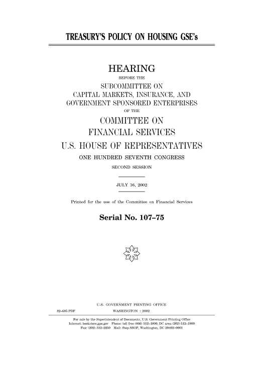 handle is hein.cbhear/cbhearings70802 and id is 1 raw text is: TREASURY'S POLICY ON HOUSING GSE's
HEARING
BEFORE THE
SUBCOMMITTEE ON
CAPITAL MARKETS, INSURANCE, AND
GOVERNMENT SPONSORED ENTERPRISES
OF THE
COMMITTEE ON
FINANCIAL SERVICES
U.S. HOUSE OF REPRESENTATIVES
ONE HUNDRED SEVENTH CONGRESS
SECOND SESSION
JULY 16, 2002
Printed for the use of the Committee on Financial Services
Serial No. 107-75
U.S. GOVERNMENT PRINTING OFFICE
82-685 PDF            WASHINGTON : 2002
For sale by the Superintendent of Documents, U.S. Government Printing Office
Internet: bookstore.gpo.gov Phone: toll free (866) 512-1800; DC area (202) 512-1800
Fax: (202) 512-2250 Mail: Stop SSOP, Washington, DC 20402-0001


