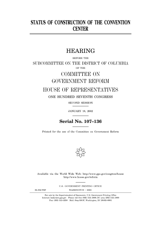 handle is hein.cbhear/cbhearings70808 and id is 1 raw text is: STATUS OF CONSTRUCTION OF THE CONVENTION
CENTER
HEARING
BEFORE THE
SUBCOMMITTEE ON THE DISTRICT OF COLUMBIA
OF THE
COMMITTEE ON
GOVERNMENT REFORM
HOUSE OF REPRESENTATIVES
ONE HUNDRED SEVENTH CONGRESS
SECOND SESSION
JANUARY 18, 2002
Serial No. 107-136
Printed for the use of the Committee on Government Reform
Available via the World Wide Web: http://www.gpo.gov/congress/house
http://www.house.gov/reform
U.S. GOVERNMENT PRINTING OFFICE
82-952 PDF            WASHINGTON : 2003
For sale by the Superintendent of Documents, U.S. Government Printing Office
Internet: bookstore.gpo.gov Phone: toll free (866) 512-1800; DC area (202) 512-1800
Fax: (202) 512-2250 Mail: Stop SSOP, Washington, DC 20402-0001



