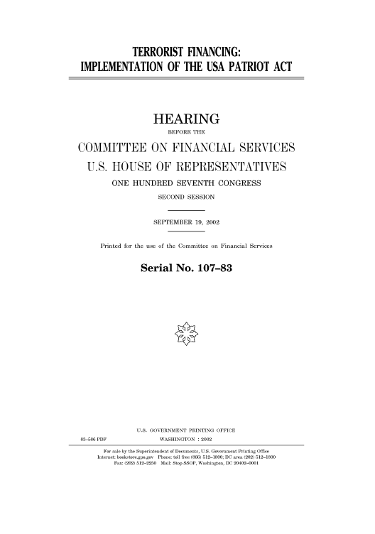 handle is hein.cbhear/cbhearings70827 and id is 1 raw text is: TERRORIST FINANCING:
IMPLEMENTATION OF THE USA PATRIOT ACT

HEARING
BEFORE THE
COMMITTEE ON FINANCIAL SERVICES
U.S. HOUSE OF REPRESENTATIVES
ONE HUNDRED SEVENTH CONGRESS
SECOND SESSION
SEPTEMBER 19, 2002
Printed for the use of the Committee on Financial Services
Serial No. 107-83
U.S. GOVERNMENT PRINTING OFFICE
83-586 PDF             WASHINGTON : 2002
For sale by the Superintendent of Documents, U.S. Government Printing Office
Internet: bookstore.gpo.gov  Phone: toll free (866) 512-1800; DC area (202) 512-1800
Fax: (202) 512-2250  Mail: Stop SSOP, Washington, DC 20402-0001


