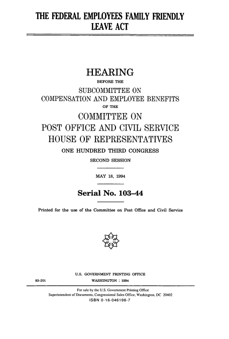 handle is hein.cbhear/cbhearings7083 and id is 1 raw text is: THE FEDERAL EMPLOYEES FAMILY FRIENDLY
LEAVE ACT

HEARING
BEFORE THE
SUBCOMMITTEE ON
COMPENSATION AND EMPLOYEE BENEFITS
OF THE
COMMITTEE ON
POST OFFICE AND CIVIL SERVICE
HOUSE OF REPRESENTATIVES

ONE HUNDRED THIRD CONGRESS
SECOND SESSION

MAY 18, 1994

Serial No. 103-44
Printed for the use of the Committee on Post Office and Civil Service
U.S. GOVERNMENT PRINTING OFFICE
83-201                          WASHINGTON : 1994
For sale by the U.S. Government Printing Office
Superintendent of Documents, Congressional Sales Office, Washington, DC 20402
ISBN 0-16-046198-7


