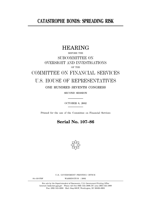 handle is hein.cbhear/cbhearings70844 and id is 1 raw text is: CATASTROPHE BONDS: SPREADING RISK

HEARING
BEFORE THE
SUBCOMMITTEE ON
OVERSIGHT AND INVESTIGATIONS
OF THE
COMMITTEE ON FINANCIAL SERVICES
U.S. HOUSE OF REPRESENTATIVES
ONE HUNDRED SEVENTH CONGRESS
SECOND SESSION
OCTOBER 8, 2002
Printed for the use of the Committee on Financial Services
Serial No. 107-86
U.S. GOVERNMENT PRINTING OFFICE
84-418 PDF            WASHINGTON : 2002
For sale by the Superintendent of Documents, U.S. Government Printing Office
Internet: bookstore.gpo.gov Phone: toll free (866) 512-1800; DC area (202) 512-1800
Fax: (202) 512-2250 Mail: Stop SSOP, Washington, DC 20402-0001


