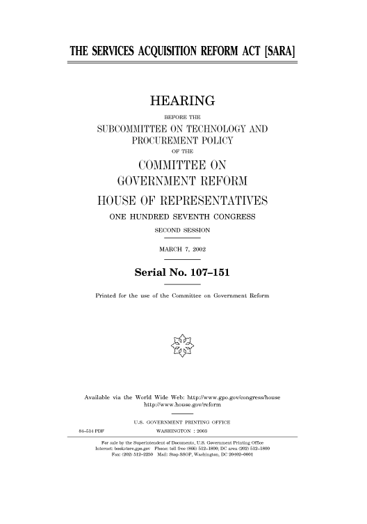 handle is hein.cbhear/cbhearings70850 and id is 1 raw text is: THE SERVICES ACQUISITION REFORM ACT [SARA]
HEARING
BEFORE THE
SUBCOMMITTEE ON TECHNOLOGY AND
PROCUREMENT POLICY
OF THE
COMMITTEE ON
GOVERNMENT REFORM
HOUSE OF REPRESENTATIVES
ONE HUNDRED SEVENTH CONGRESS
SECOND SESSION
MARCH 7, 2002
Serial No. 107-151
Printed for the use of the Committee on Government Reform
Available via the World Wide Web: http://www.gpo.gov/congress/house
http://www.house.gov/reform
U.S. GOVERNMENT PRINTING OFFICE
84-514 PDF            WASHINGTON : 2003
For sale by the Superintendent of Documents, U.S. Government Printing Office
Internet: bookstore.gpo.gov Phone: toll free (866) 512-1800; DC area (202) 512-1800
Fax: (202) 512-2250 Mail: Stop SSOP, Washington, DC 20402-0001


