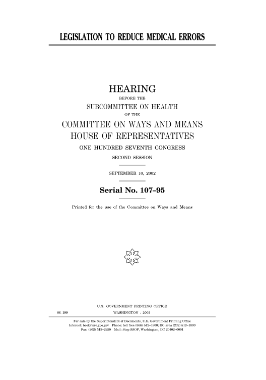 handle is hein.cbhear/cbhearings70898 and id is 1 raw text is: LEGISLATION TO REDUCE MEDICAL ERRORS

HEARING
BEFORE THE
SUBCOMMITTEE ON HEALTH
OF THE
COMMITTEE ON WAYS AND MEANS
HOUSE OF REPRESENTATIVES
ONE HUNDRED SEVENTH CONGRESS
SECOND SESSION
SEPTEMBER 10, 2002
Serial No. 107-95
Printed for the use of the Committee on Ways and Means

U.S. GOVERNMENT PRINTING OFFICE
86-199                          WASHINGTON : 2003
For sale by the Superintendent of Documents, U.S. Government Printing Office
Internet: bookstore.gpo.gov Phone: toll free (866) 512-1800; DC area (202) 512-1800
Fax: (202) 512-2250 Mail: Stop SSOP, Washington, DC 20402-0001


