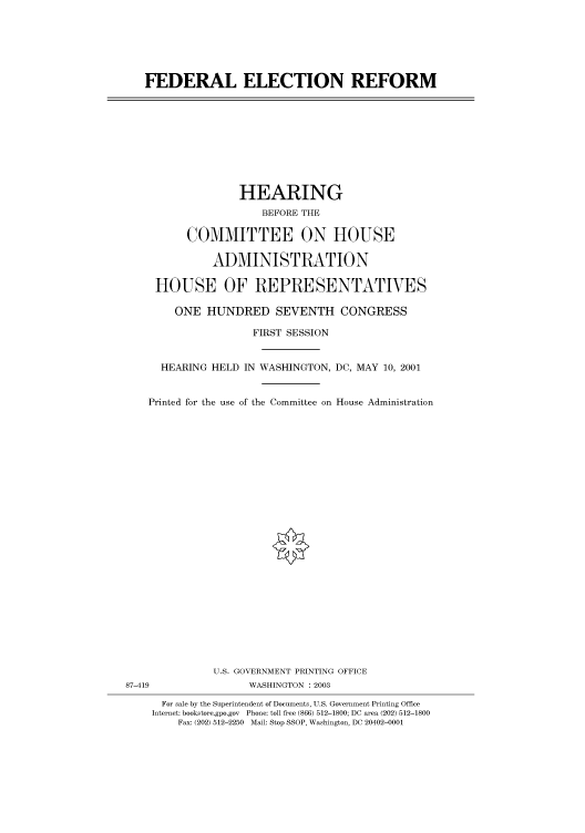 handle is hein.cbhear/cbhearings70939 and id is 1 raw text is: FEDERAL ELECTION REFORM

HEARING
BEFORE THE
COMMITTEE ON HOUSE
ADMINISTRATION
HOUSE OF REPRESENTATIVES
ONE HUNDRED SEVENTH CONGRESS
FIRST SESSION
HEARING HELD IN WASHINGTON, DC, MAY 10, 2001
Printed for the use of the Committee on House Administration

U.S. GOVERNMENT PRINTING OFFICE
87-419                          WASHINGTON : 2003
For sale by the Superintendent of Documents, U.S. Government Printing Office
Internet: bookstore.gpo.gov Phone: toll free (866) 512-1800; DC area (202) 512-1800
Fax: (202) 512-2250 Mail: Stop SSOP, Washington, DC 20402-0001


