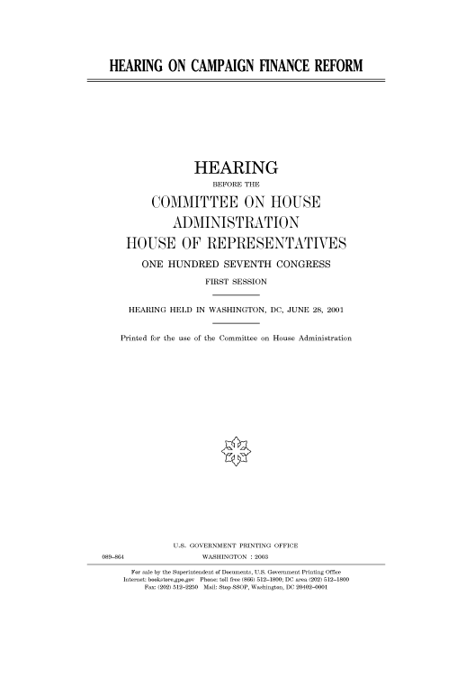 handle is hein.cbhear/cbhearings70965 and id is 1 raw text is: HEARING ON CAMPAIGN FINANCE REFORM

HEARING
BEFORE THE
COMMITTEE ON HOUSE
ADMINISTRATION
HOUSE OF REPRESENTATIVES
ONE HUNDRED SEVENTH CONGRESS
FIRST SESSION
HEARING HELD IN WASHINGTON, DC, JUNE 28, 2001
Printed for the use of the Committee on House Administration

U.S. GOVERNMENT PRINTING OFFICE
WASHINGTON : 2003

089-864

For sale by the Superintendent of Documents, U.S. Government Printing Office
Internet: bookstore.gpo.gov Phone: toll free (866) 512-1800; DC area (202) 512-1800
Fax: (202) 512-2250 Mail: Stop SSOP, Washington, DC 20402-0001


