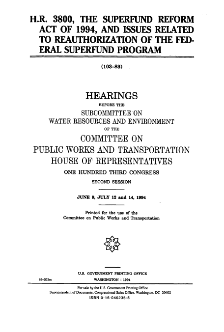 handle is hein.cbhear/cbhearings7097 and id is 1 raw text is: H.R. 3800, THE SUPERFUND REFORM
ACT OF 1994, AND ISSUES RELATED
TO REAUTHORIZATION OF THE FED-
ERAL SUPERFUND PROGRAM
(103-83)
HEARINGS
BEFORE THE
SUBCOMMITTEE ON
WATER RESOURCES AND ENVIRONMENT
OF THE
COMMITTEE ON
PUBLIC WORKS AND TRANSPORTATION
HOUSE OF REPRESENTATIVES
ONE HUNDRED THIRD CONGRESS
SECOND SESSION
JUNE 9, JULY 12 and 14, 1994
Printed for the use of the
Committee on Public Works and Transportation

U.S. GOVERNMENT PRINTING OFFICE
WASHINGTON : 1994

88-373c

For sale by the U.S. Government Printing Office
Superintendent of Documents, Congressional Sales Office, Washington, DC 20402
ISBN 0-16-046235-5


