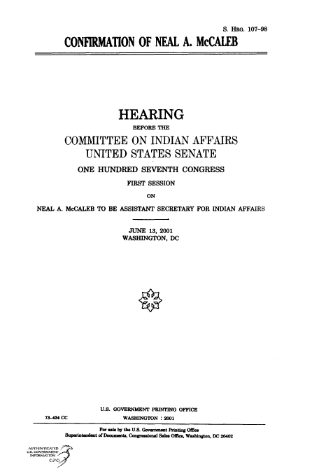 handle is hein.cbhear/cbhearings70981 and id is 1 raw text is: S. HRG. 107-98
CONFIRMATION OF NEAL A. McCALEB

HEARING
BEFORE THE
COMMITTEE ON INDIAN AFFAIRS
UNITED STATES SENATE
ONE HUNDRED SEVENTH CONGRESS
FIRST SESSION
ON
NEAL A. McCALEB TO BE ASSISTANT SECRETARY FOR INDIAN AFFAIRS
JUNE 13, 2001
WASHINGTON, DC

U.S. GOVERNMENT PRINTING OFFICE
73-434 CC                       WASHINGTON : 2001
For sale by the U.S. Govrment Printing Office
Superintaendat of Documents, Congresonal Sales Offic, Washingon, DC 20402
AUTHI-EN'ricA ED
U.S. GOVERNMENTr
INFoRmArFON


