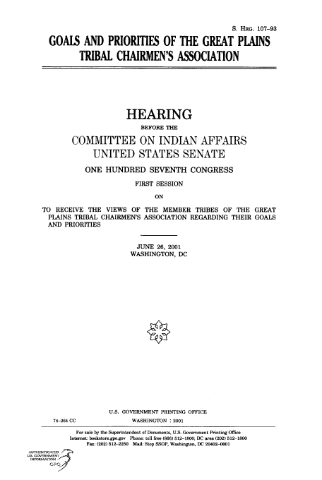 handle is hein.cbhear/cbhearings70984 and id is 1 raw text is: S. HRG. 107-93
GOALS AND PRIORITIES OF THE GREAT PLAINS
TRIBAL CHAIRMEN'S ASSOCIATION

HEARING
BEFORE THE
COMMITTEE ON INDIAN AFFAIRS
UNITED STATES SENATE
ONE HUNDRED SEVENTH. CONGRESS
FIRST SESSION
ON
TO RECEIVE THE VIEWS OF THE MEMBER TRIBES OF THE GREAT
PLAINS TRIBAL CHAIRMEN'S ASSOCIATION REGARDING THEIR GOALS
AND PRIORITIES
JUNE 26, 2001
WASHINGTON, DC
U.S. GOVERNMENT PRINTING OFFICE
74-264 CC            WASHINGTON : 2001
For sale by the Superintendent of Documents, U.S. Government Printing Office
Internet: bookstore.gpo.gov Phone: toll free (866) 512-1800; DC area (202) 512-1800
Fax: (202) 512-2250 Mail: Stop SSOP, Washington, DC 20402-0001
AUTHI-EN'ricA ED
U.S. GOVERNMENTr
INFORMArION
GP


